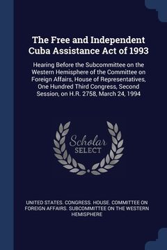 portada The Free and Independent Cuba Assistance Act of 1993: Hearing Before the Subcommittee on the Western Hemisphere of the Committee on Foreign Affairs, H (en Inglés)