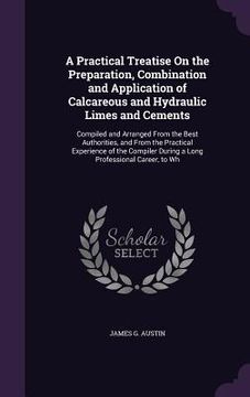 portada A Practical Treatise On the Preparation, Combination and Application of Calcareous and Hydraulic Limes and Cements: Compiled and Arranged From the Bes (en Inglés)