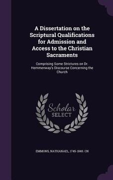 portada A Dissertation on the Scriptural Qualifications for Admission and Access to the Christian Sacraments: Comprising Some Strictures on Dr. Hemmenway's Di (en Inglés)