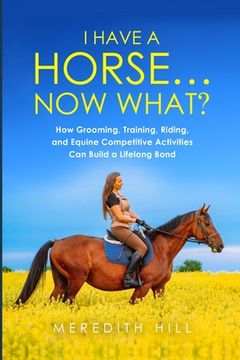 portada I Have a Horse... Now What: How Grooming, Training, Riding, and Equine Competitive Activities Can Build a Lifelong Bond 