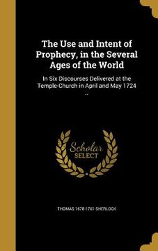 portada The Use and Intent of Prophecy, in the Several Ages of the World: In Six Discourses Delivered at the Temple-Church in April and May 1724 .. (en Inglés)