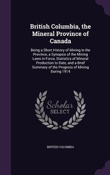portada British Columbia, the Mineral Province of Canada: Being a Short History of Mining in the Province, a Synopsis of the Mining Laws in Force, Statistics (in English)