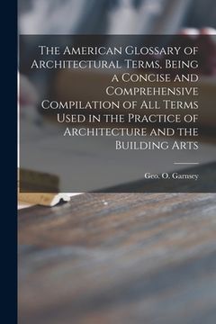 portada The American Glossary of Architectural Terms, Being a Concise and Comprehensive Compilation of All Terms Used in the Practice of Architecture and the (in English)