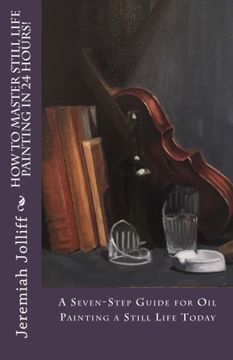 portada How to Master Still Life Painting in 24 Hours! A Seven-Step Guide for oil Painting a Still Life Today: Volume 3 (Oil Painting Mastery) (en Inglés)
