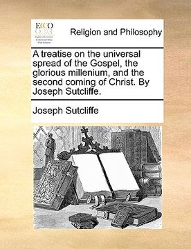 portada a treatise on the universal spread of the gospel, the glorious millenium, and the second coming of christ. by joseph sutcliffe. (en Inglés)