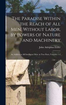 portada The Paradise Within the Reach of All Men, Without Labor, by Powers of Nature and Machinery: An Address to All Intelligent Men. in Two Parts, Volumes 1 (en Inglés)