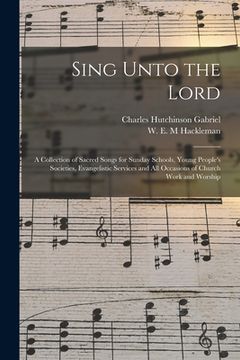 portada Sing Unto the Lord: a Collection of Sacred Songs for Sunday Schools, Young People's Societies, Evangelistic Services and All Occasions of (en Inglés)