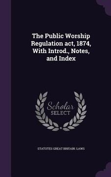 portada The Public Worship Regulation act, 1874, With Introd., Notes, and Index (en Inglés)