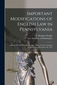 portada Important Modifications of English Law in Pennsylvania: Address of T. Bradford Dwight, Esq., Before the Law Academy of Philadelphia, December 5th, 187 (en Inglés)