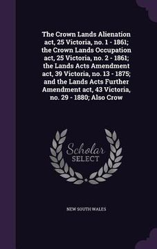 portada The Crown Lands Alienation act, 25 Victoria, no. 1 - 1861; the Crown Lands Occupation act, 25 Victoria, no. 2 - 1861; the Lands Acts Amendment act, 39 (en Inglés)