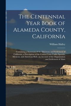 portada The Centennial Year Book of Alameda County, California: Containing a Summary of the Discovery and Settlement of California, a Description of the Contr (en Inglés)