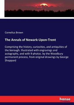 portada The Annals of Newark-Upon-Trent: Comprising the history, curiosities, and antiquities of the borough. Illustrated with engravings and autographs, and (en Inglés)