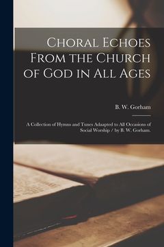 portada Choral Echoes From the Church of God in All Ages: a Collection of Hymns and Tunes Adaapted to All Occasions of Social Worship / by B. W. Gorham.