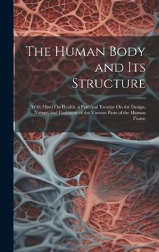 portada The Human Body and Its Structure: With Hints On Health, a Practical Treatise On the Design, Nature, and Functions of the Various Parts of the Human Fr (in English)