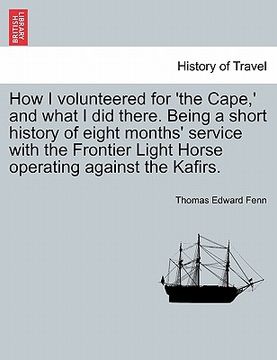 portada how i volunteered for 'the cape, ' and what i did there. being a short history of eight months' service with the frontier light horse operating agains (en Inglés)