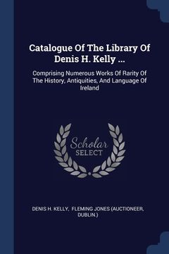 portada Catalogue Of The Library Of Denis H. Kelly ...: Comprising Numerous Works Of Rarity Of The History, Antiquities, And Language Of Ireland