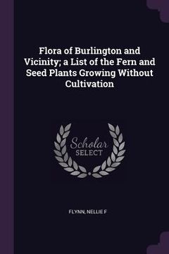 portada Flora of Burlington and Vicinity; a List of the Fern and Seed Plants Growing Without Cultivation (in English)