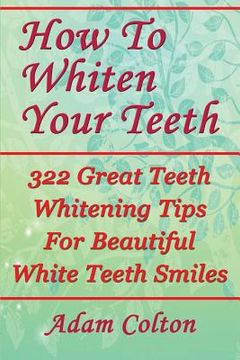 portada How To Whiten Your Teeth: 322 Great Teeth Whitening Tips For Beautiful White Teeth Smiles (en Inglés)