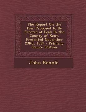 portada The Report on the Pier Proposed to Be Erected at Deal: In the County of Kent. Presented November 23rd, 1837 (in English)
