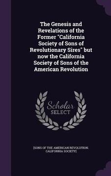 portada The Genesis and Revelations of the Former "California Society of Sons of Revolutionary Sires" but now the California Society of Sons of the American R (en Inglés)