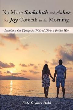 portada No More Sackcloth and Ashes for Joy Cometh in the Morning: Learning to Get Through the Trials of Life in a Positive Way (en Inglés)