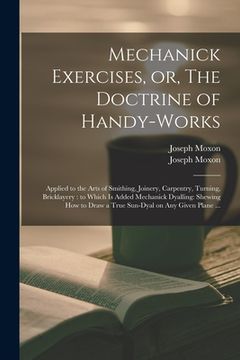 portada Mechanick Exercises, or, The Doctrine of Handy-works: Applied to the Arts of Smithing, Joinery, Carpentry, Turning, Bricklayery: to Which is Added Mec (in English)
