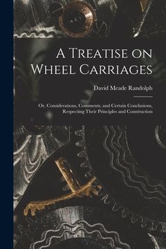 portada A Treatise on Wheel Carriages: or, Considerations, Comments, and Certain Conclusions, Respecting Their Principles and Construction (en Inglés)