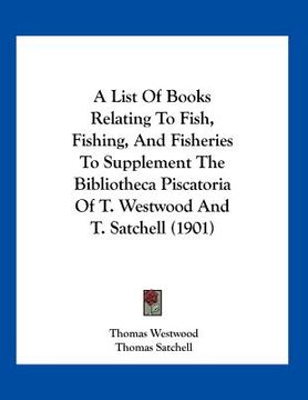 portada a list of books relating to fish, fishing, and fisheries to supplement the bibliotheca piscatoria of t. westwood and t. satchell (1901) (en Inglés)