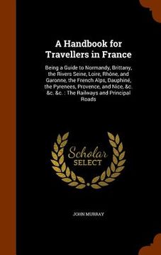 portada A Handbook for Travellers in France: Being a Guide to Normandy, Brittany, the Rivers Seine, Loire, Rhône, and Garonne, the French Alps, Dauphiné, the (en Inglés)
