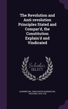 portada The Revolution and Anti-revolution Principles Stated and Compar'd, the Constitution Explain'd and Vindicated (en Inglés)