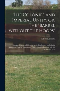 portada The Colonies and Imperial Unity, or, The "Barrel Without the Hoops" [microform]: Inaugural Address Delivered at the Conference on Colonial Questions H