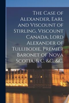 portada The Case of Alexander, Earl and Viscount of Stirling, Viscount Canada, Lord Alexander of Tullibodie, Premier Baronet of Nova Scotia, & C. &c. &c. [mic (en Inglés)