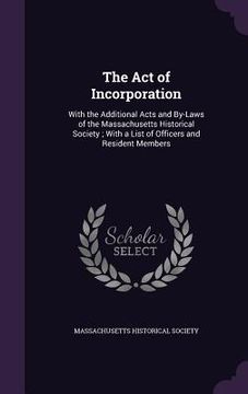 portada The Act of Incorporation: With the Additional Acts and By-Laws of the Massachusetts Historical Society; With a List of Officers and Resident Mem (en Inglés)