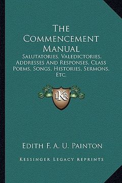 portada the commencement manual: salutatories, valedictories, addresses and responses, class poems, songs, histories, sermons, etc. (en Inglés)