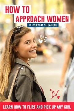 portada How to Approach Women in Everyday Situations ? Learn How to Flirt and Pick Up Any Girl: In the Street, at Your Local Store, at Your Local Bar, on Tind