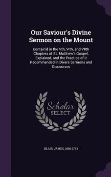portada Our Saviour's Divine Sermon on the Mount: Contain'd in the Vth, VIth, and VIIth Chapters of St. Matthew's Gospel, Explained, and the Practice of it Re (en Inglés)