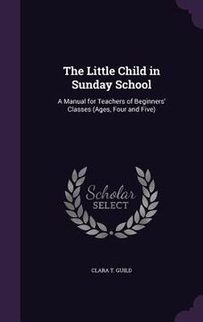 portada The Little Child in Sunday School: A Manual for Teachers of Beginners' Classes (Ages, Four and Five) (in English)