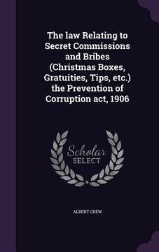 portada The law Relating to Secret Commissions and Bribes (Christmas Boxes, Gratuities, Tips, etc.) the Prevention of Corruption act, 1906