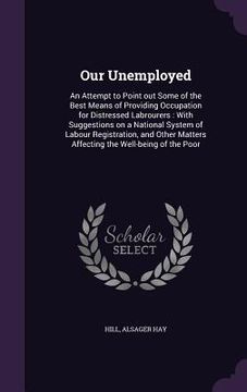 portada Our Unemployed: An Attempt to Point out Some of the Best Means of Providing Occupation for Distressed Labrourers: With Suggestions on
