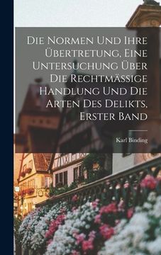 portada Die Normen und ihre Übertretung, eine Untersuchung über die rechtmässige Handlung und die Arten des Delikts, Erster Band (in German)