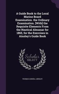 portada A Guide Book to the Local Marine Board Examination. the Ordinary Examination. [With] the Requisite Elements From the Nautical Almanac for 1865, for th (en Inglés)