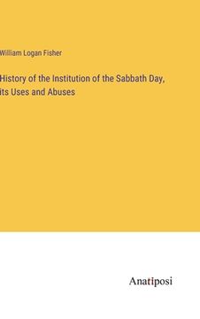portada History of the Institution of the Sabbath Day, its Uses and Abuses (en Inglés)