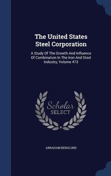 portada The United States Steel Corporation: A Study Of The Growth And Influence Of Combination In The Iron And Steel Industry, Volume 473