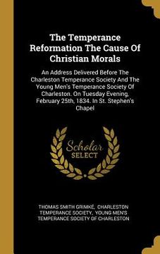 portada The Temperance Reformation The Cause Of Christian Morals: An Address Delivered Before The Charleston Temperance Society And The Young Men's Temperance