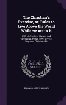 portada The Christian's Exercise, or, Rules to Live Above the World While we are in It: With Meditations, Hymns, and Soliloquies, Suited to the Several Stages (en Inglés)