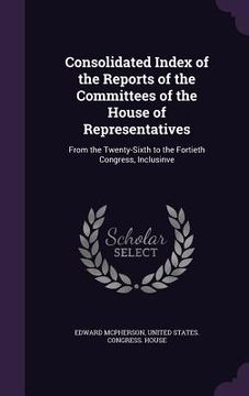 portada Consolidated Index of the Reports of the Committees of the House of Representatives: From the Twenty-Sixth to the Fortieth Congress, Inclusinve (en Inglés)