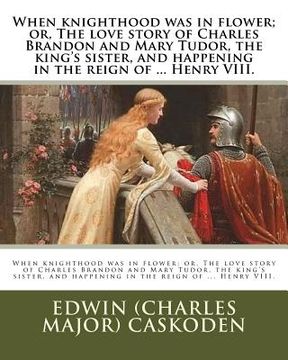 portada When knighthood was in flower; or, The love story of Charles Brandon and Mary Tudor, the king's sister, and happening in the reign of ... Henry VIII. (en Inglés)
