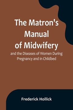 portada The Matron's Manual of Midwifery, and the Diseases of Women During Pregnancy and in Childbed; Being a Familiar and Practical Treatise, More Especially (en Inglés)