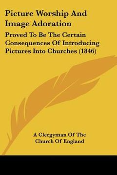 portada picture worship and image adoration: proved to be the certain consequences of introducing pictures into churches (1846) (en Inglés)