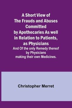 portada A Short View of the Frauds and Abuses Committed by Apothecaries As well in Relation to Patients, as Physicians: And Of the only Remedy thereof by Phys